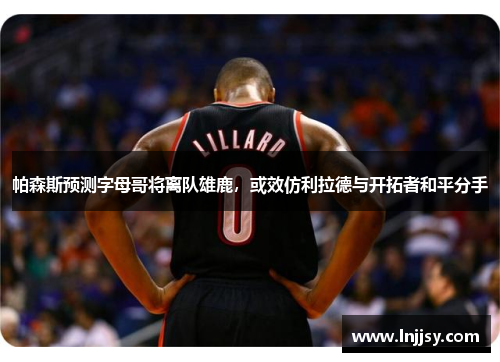 帕森斯预测字母哥将离队雄鹿，或效仿利拉德与开拓者和平分手